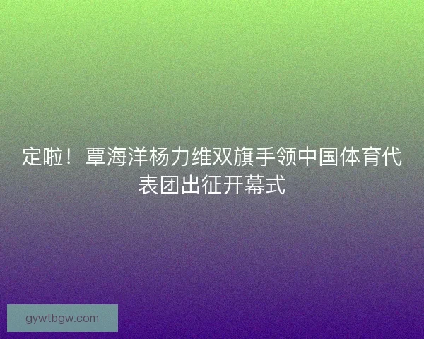 定啦！覃海洋杨力维双旗手领中国体育代表团出征开幕式