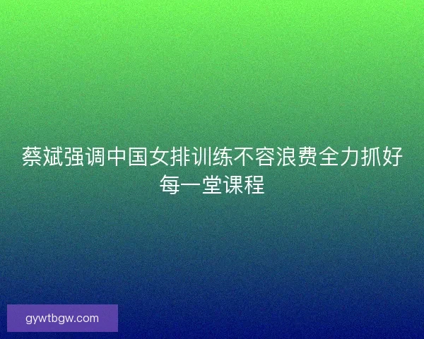 蔡斌强调中国女排训练不容浪费全力抓好每一堂课程