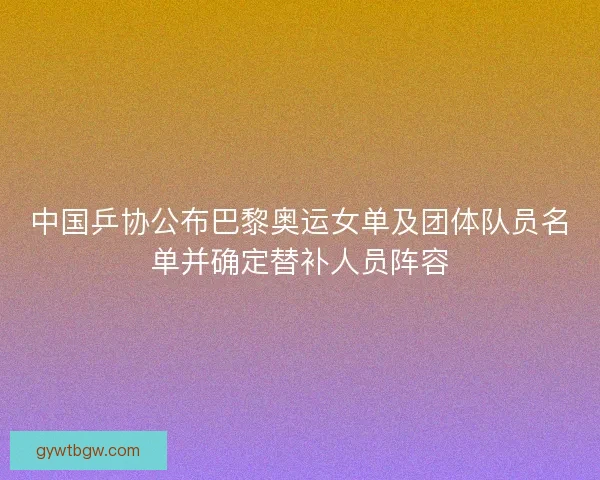 中国乒协公布巴黎奥运女单及团体队员名单并确定替补人员阵容