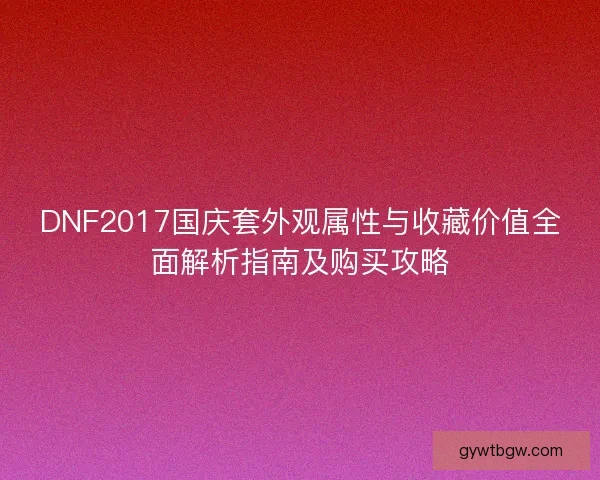 DNF2017国庆套外观属性与收藏价值全面解析指南及购买攻略