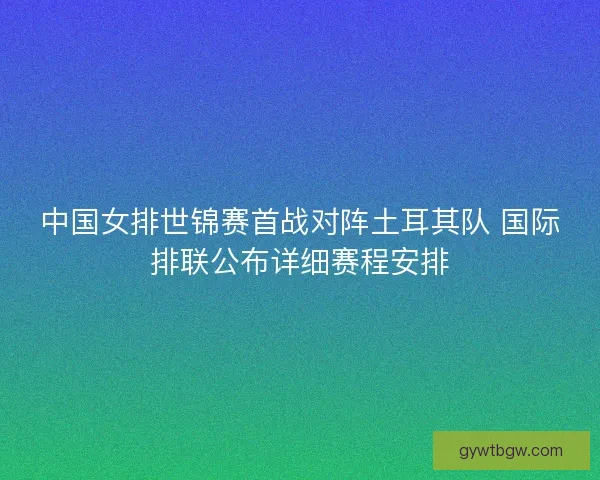 中国女排世锦赛首战对阵土耳其队 国际排联公布详细赛程安排