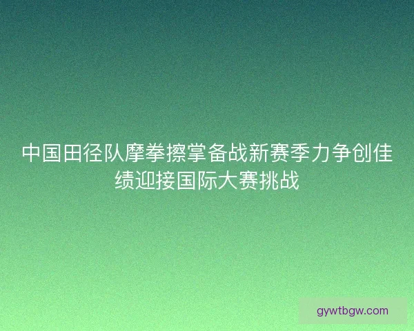 中国田径队摩拳擦掌备战新赛季力争创佳绩迎接国际大赛挑战