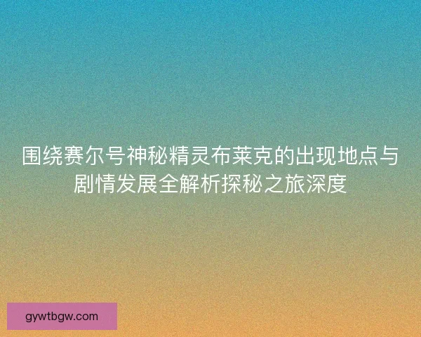 围绕赛尔号神秘精灵布莱克的出现地点与剧情发展全解析探秘之旅深度