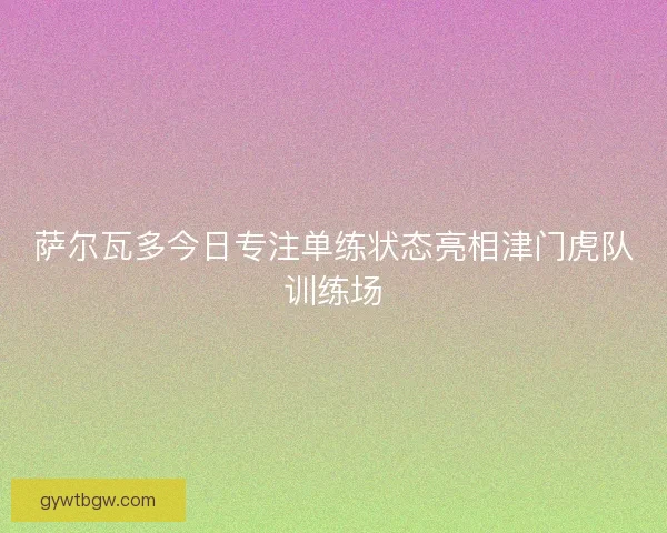 萨尔瓦多今日专注单练状态亮相津门虎队训练场